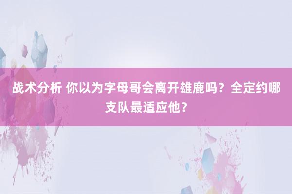 战术分析 你以为字母哥会离开雄鹿吗？全定约哪支队最适应他？