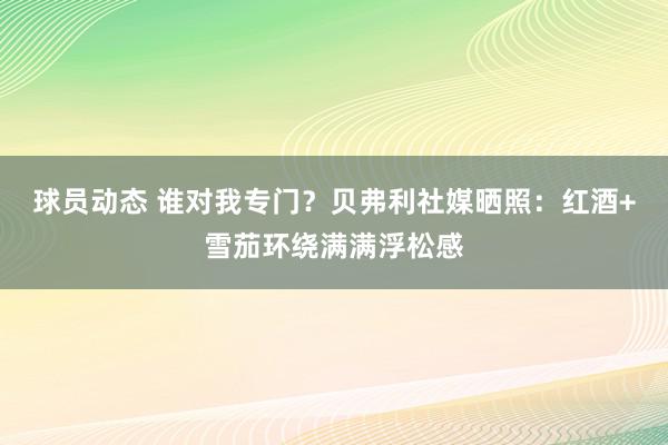 球员动态 谁对我专门？贝弗利社媒晒照：红酒+雪茄环绕满满浮松感