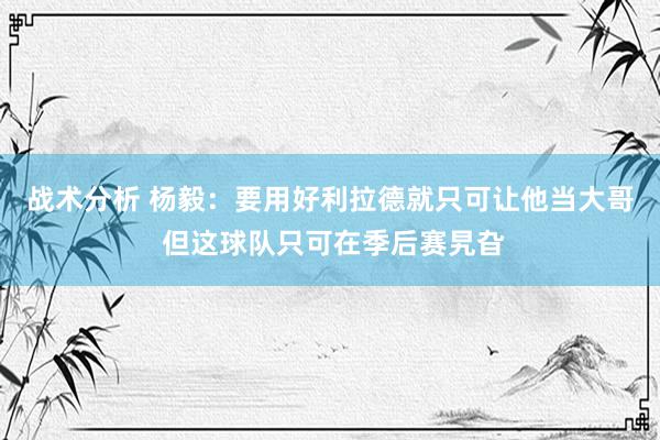 战术分析 杨毅：要用好利拉德就只可让他当大哥 但这球队只可在季后赛旯旮