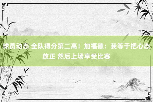 球员动态 全队得分第二高！加福德：我等于把心态放正 然后上场享受比赛