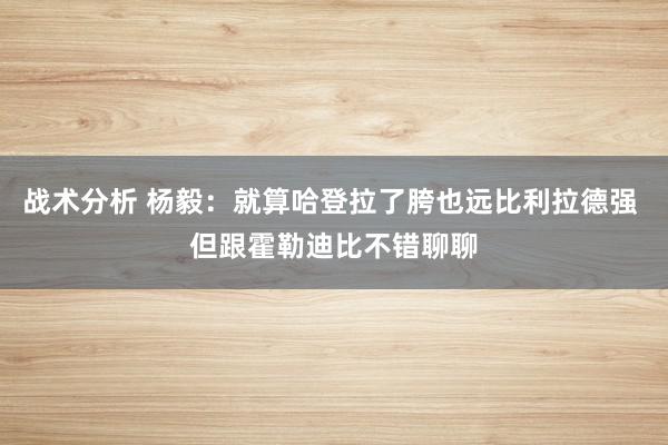 战术分析 杨毅：就算哈登拉了胯也远比利拉德强 但跟霍勒迪比不错聊聊