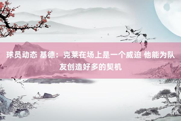 球员动态 基德：克莱在场上是一个威迫 他能为队友创造好多的契机