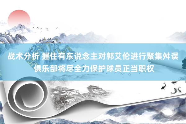 战术分析 握住有东说念主对郭艾伦进行聚集舛误 俱乐部将尽全力保护球员正当职权