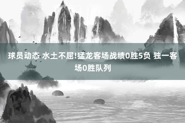 球员动态 水土不屈!猛龙客场战绩0胜5负 独一客场0胜队列