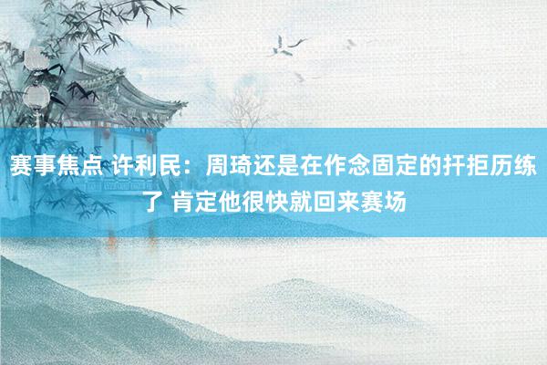 赛事焦点 许利民：周琦还是在作念固定的扞拒历练了 肯定他很快就回来赛场