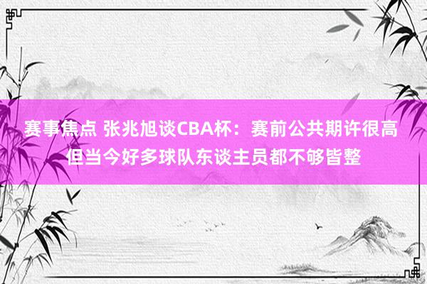 赛事焦点 张兆旭谈CBA杯：赛前公共期许很高 但当今好多球队东谈主员都不够皆整