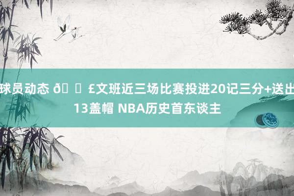 球员动态 💣文班近三场比赛投进20记三分+送出13盖帽 NBA历史首东谈主