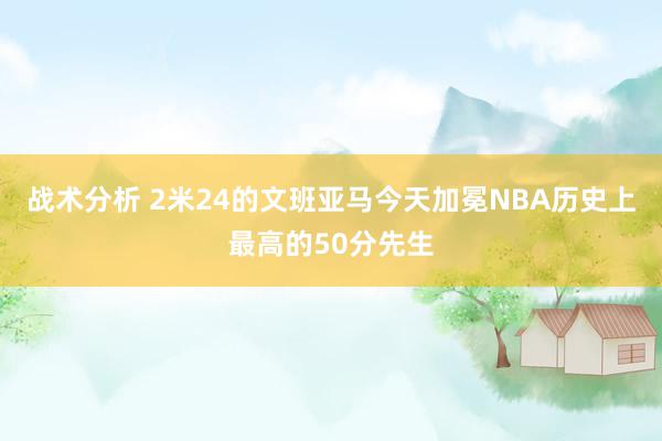 战术分析 2米24的文班亚马今天加冕NBA历史上最高的50分先生