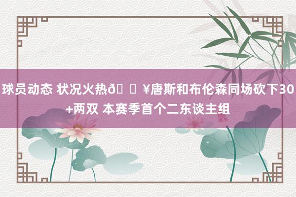 球员动态 状况火热🔥唐斯和布伦森同场砍下30+两双 本赛季首个二东谈主组