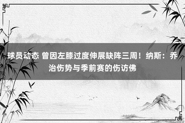 球员动态 曾因左膝过度伸展缺阵三周！纳斯：乔治伤势与季前赛的伤访佛