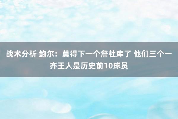 战术分析 鲍尔：莫得下一个詹杜库了 他们三个一齐王人是历史前10球员