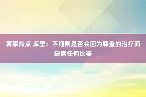 赛事焦点 库里：不细则是否会因为膝盖的治疗而缺席任何比赛