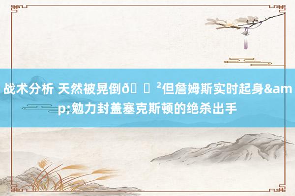 战术分析 天然被晃倒😲但詹姆斯实时起身&勉力封盖塞克斯顿的绝杀出手