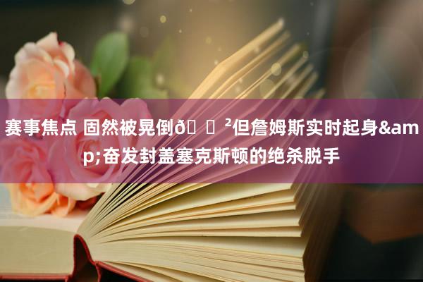 赛事焦点 固然被晃倒😲但詹姆斯实时起身&奋发封盖塞克斯顿的绝杀脱手