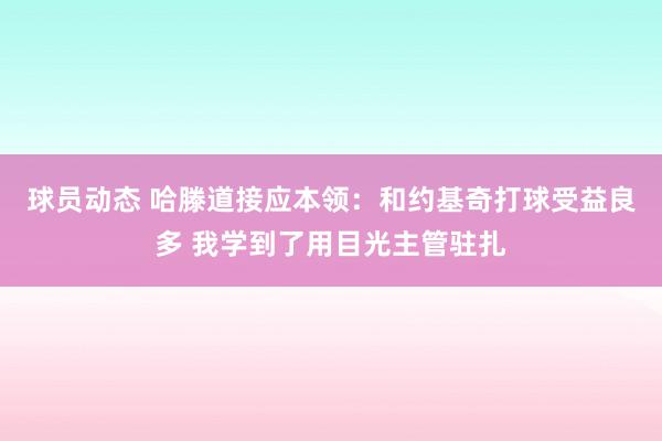 球员动态 哈滕道接应本领：和约基奇打球受益良多 我学到了用目光主管驻扎