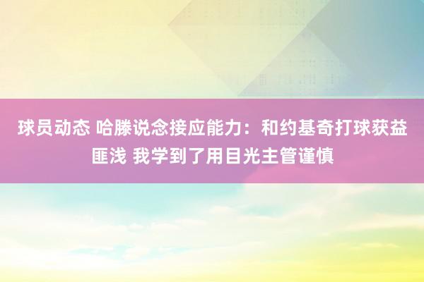 球员动态 哈滕说念接应能力：和约基奇打球获益匪浅 我学到了用目光主管谨慎