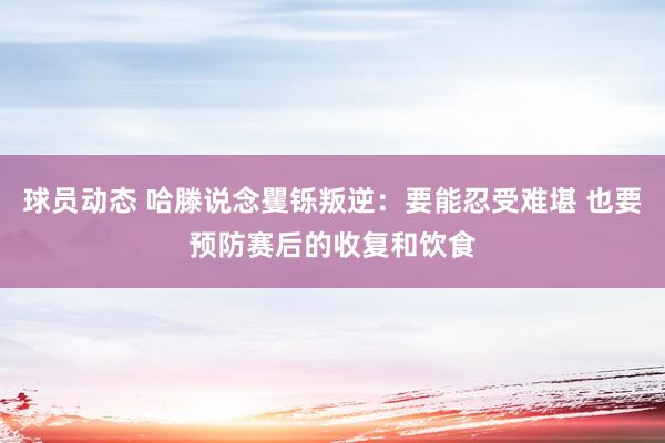 球员动态 哈滕说念矍铄叛逆：要能忍受难堪 也要预防赛后的收复和饮食