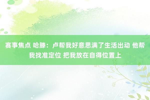 赛事焦点 哈滕：卢帮我好意思满了生活出动 他帮我找准定位 把我放在自得位置上