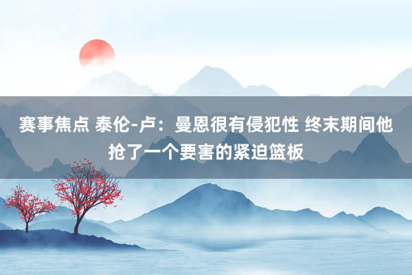 赛事焦点 泰伦-卢：曼恩很有侵犯性 终末期间他抢了一个要害的紧迫篮板