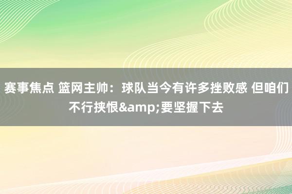 赛事焦点 篮网主帅：球队当今有许多挫败感 但咱们不行挟恨&要坚握下去