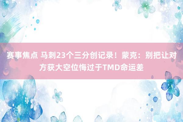 赛事焦点 马刺23个三分创记录！蒙克：别把让对方获大空位悔过于TMD命运差