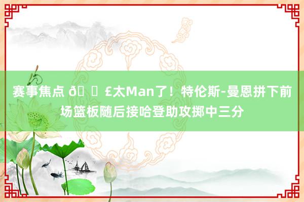 赛事焦点 💣太Man了！特伦斯-曼恩拼下前场篮板随后接哈登助攻掷中三分