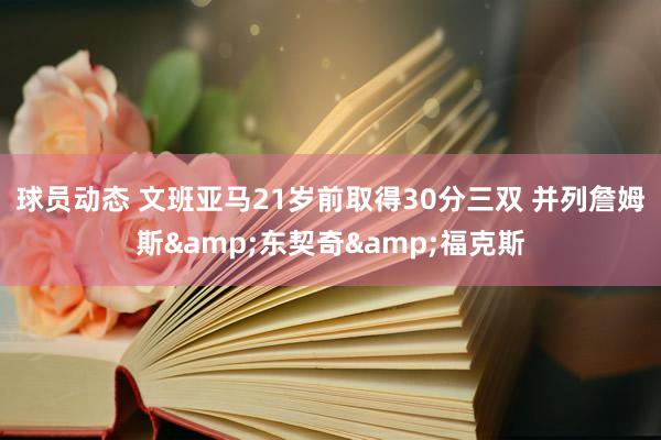 球员动态 文班亚马21岁前取得30分三双 并列詹姆斯&东契奇&福克斯