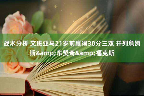 战术分析 文班亚马21岁前赢得30分三双 并列詹姆斯&东契奇&福克斯