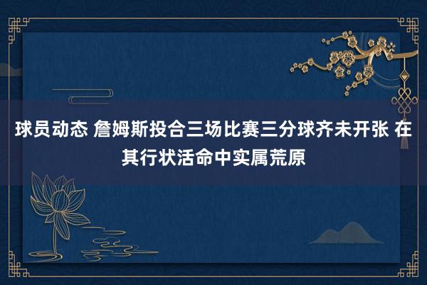 球员动态 詹姆斯投合三场比赛三分球齐未开张 在其行状活命中实属荒原