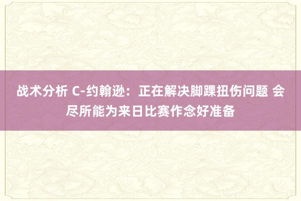 战术分析 C-约翰逊：正在解决脚踝扭伤问题 会尽所能为来日比赛作念好准备