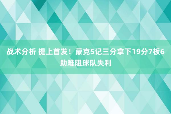 战术分析 提上首发！蒙克5记三分拿下19分7板6助难阻球队失利