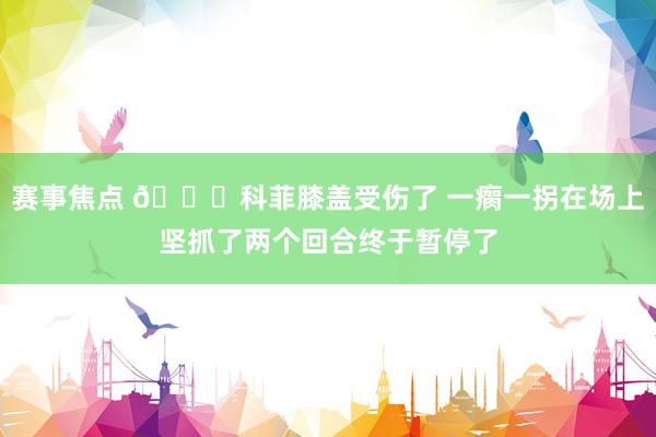 赛事焦点 😐科菲膝盖受伤了 一瘸一拐在场上坚抓了两个回合终于暂停了