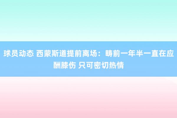 球员动态 西蒙斯道提前离场：畴前一年半一直在应酬膝伤 只可密切热情