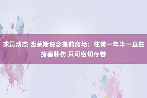 球员动态 西蒙斯说念提前离场：往常一年半一直在搪塞膝伤 只可密切存眷