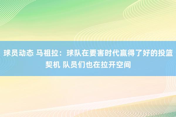 球员动态 马祖拉：球队在要害时代赢得了好的投篮契机 队员们也在拉开空间