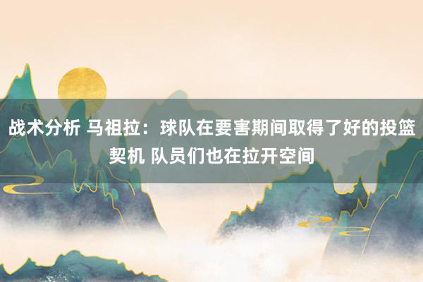 战术分析 马祖拉：球队在要害期间取得了好的投篮契机 队员们也在拉开空间