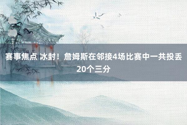 赛事焦点 冰封！詹姆斯在邻接4场比赛中一共投丢20个三分