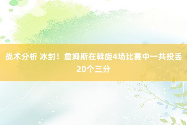 战术分析 冰封！詹姆斯在斡旋4场比赛中一共投丢20个三分