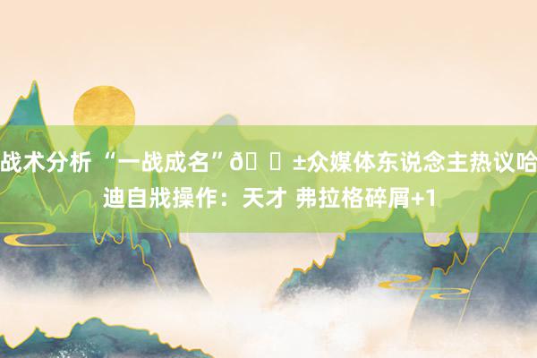 战术分析 “一战成名”😱众媒体东说念主热议哈迪自戕操作：天才 弗拉格碎屑+1