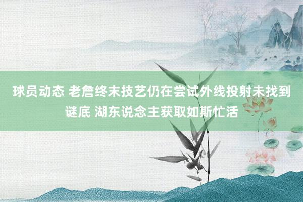 球员动态 老詹终末技艺仍在尝试外线投射未找到谜底 湖东说念主获取如斯忙活