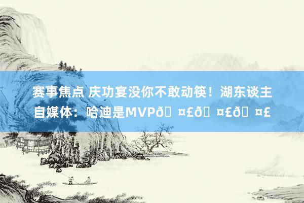 赛事焦点 庆功宴没你不敢动筷！湖东谈主自媒体：哈迪是MVP🤣🤣🤣