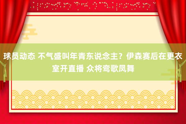 球员动态 不气盛叫年青东说念主？伊森赛后在更衣室开直播 众将鸾歌凤舞