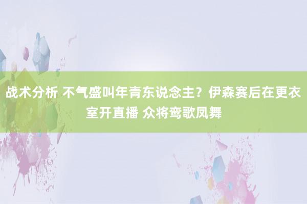 战术分析 不气盛叫年青东说念主？伊森赛后在更衣室开直播 众将鸾歌凤舞