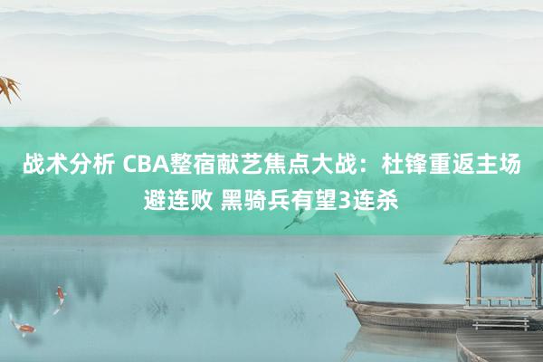 战术分析 CBA整宿献艺焦点大战：杜锋重返主场避连败 黑骑兵有望3连杀