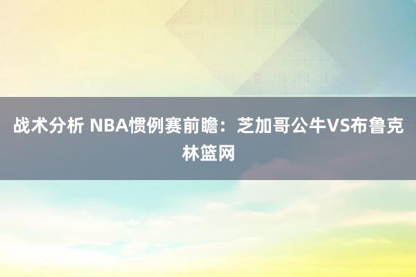 战术分析 NBA惯例赛前瞻：芝加哥公牛VS布鲁克林篮网