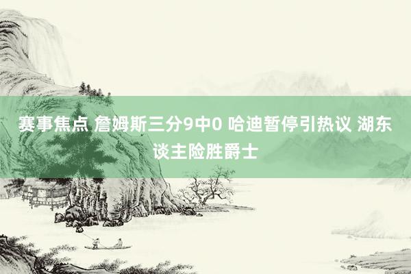 赛事焦点 詹姆斯三分9中0 哈迪暂停引热议 湖东谈主险胜爵士