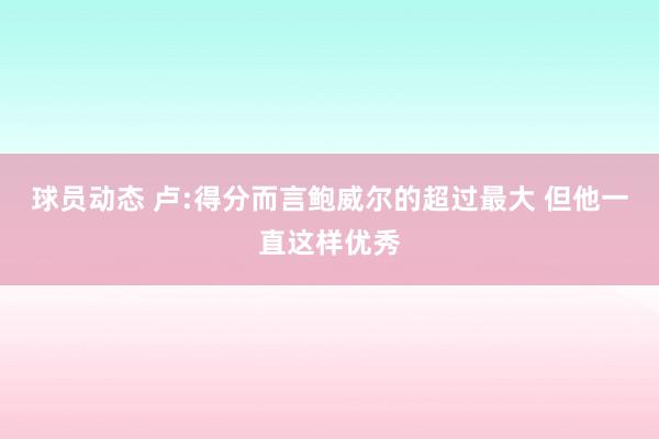 球员动态 卢:得分而言鲍威尔的超过最大 但他一直这样优秀