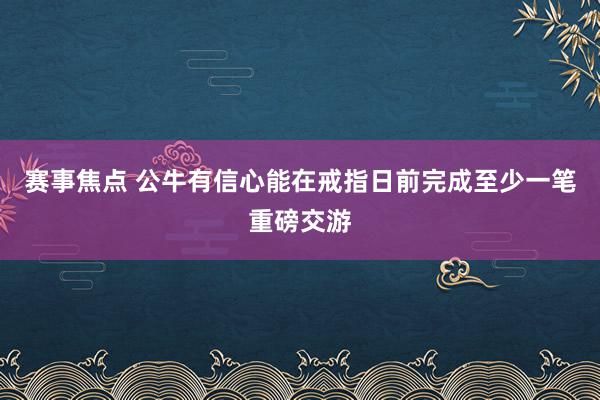 赛事焦点 公牛有信心能在戒指日前完成至少一笔重磅交游