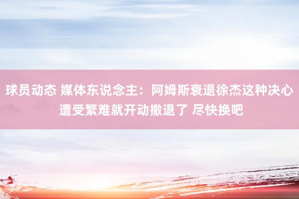 球员动态 媒体东说念主：阿姆斯衰退徐杰这种决心 遭受繁难就开动撤退了 尽快换吧