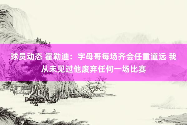 球员动态 霍勒迪：字母哥每场齐会任重道远 我从未见过他废弃任何一场比赛